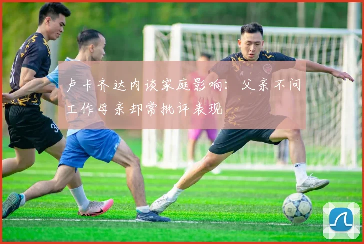 卢卡齐达内谈家庭影响：父亲不问工作母亲却常批评表现
