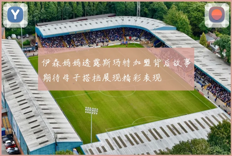 伊森妈妈透露斯玛特加盟背后故事期待母子搭档展现精彩表现