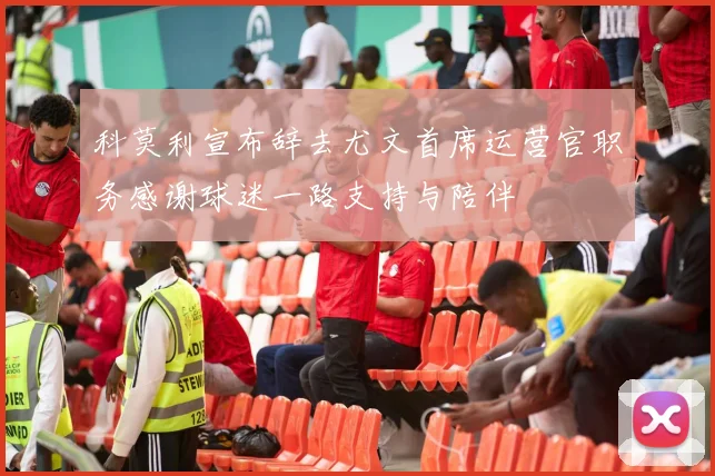 科莫利宣布辞去尤文首席运营官职务感谢球迷一路支持与陪伴