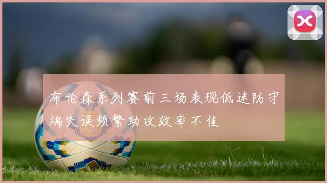 布伦森系列赛前三场表现低迷防守端失误频繁助攻效率不佳