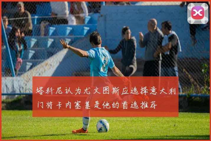 塔科尼认为尤文图斯应选择意大利门将卡内塞基是他的首选推荐