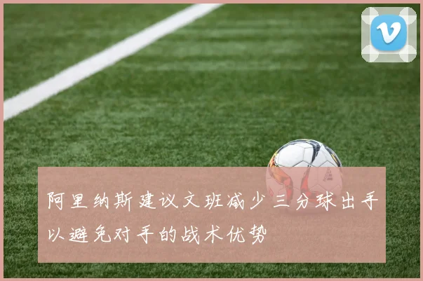 阿里纳斯建议文班减少三分球出手以避免对手的战术优势