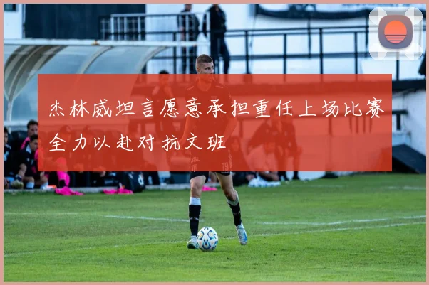 杰林威坦言愿意承担重任上场比赛全力以赴对抗文班