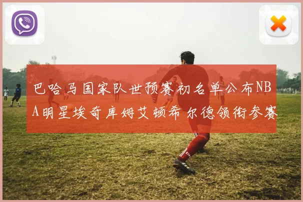 巴哈马国家队世预赛初名单公布NBA明星埃奇库姆艾顿希尔德领衔参赛阵容