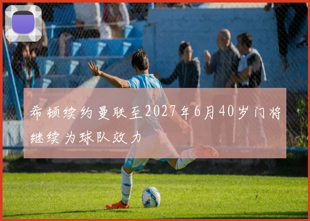 希顿续约曼联至2027年6月40岁门将继续为球队效力