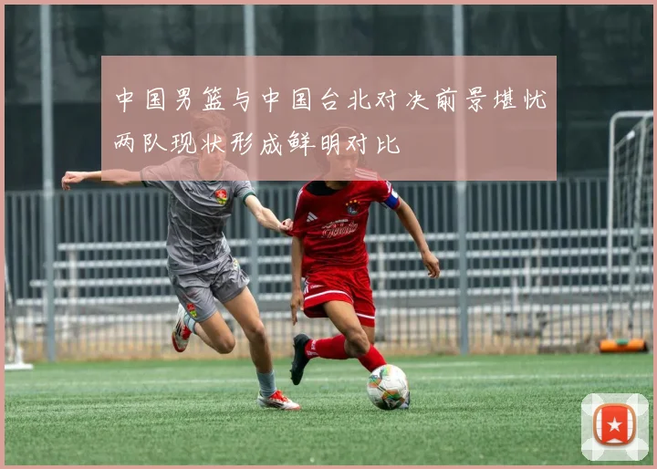 中国男篮与中国台北对决前景堪忧两队现状形成鲜明对比