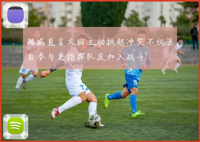 路威直言文班主动挑起冲突不仅亲自参与更指挥队友加入战斗